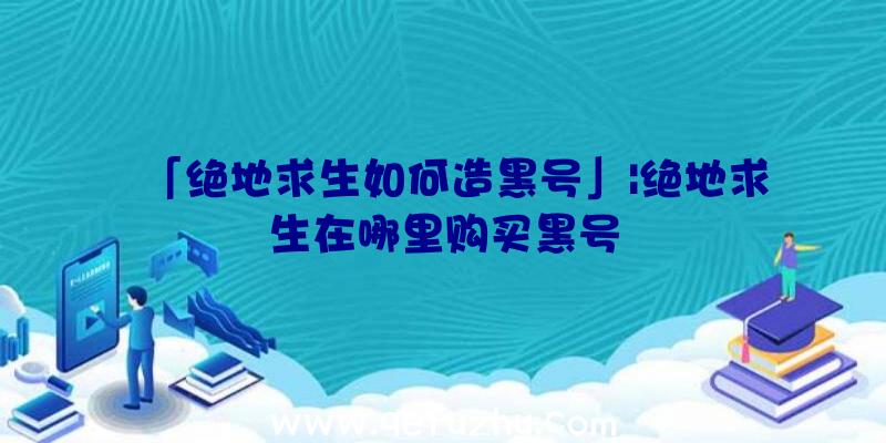 「绝地求生如何造黑号」|绝地求生在哪里购买黑号